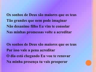 Os sonhos de Deus são maiores que os teus
Tão grandes que nem pode imaginar
Não desanime filho Eu vim te consolar
Nas minhas promessas volte a acreditar
Os sonhos de Deus são maiores que os teus
Por isso vale a pena acreditar
O dia está chegando Eu vou te renovar
Na minha presença tu vais prosperar
 