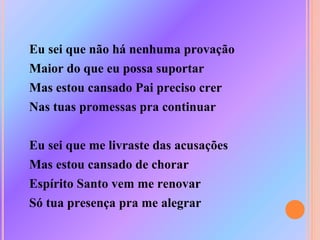 Eu sei que não há nenhuma provação
Maior do que eu possa suportar
Mas estou cansado Pai preciso crer
Nas tuas promessas pra continuar
Eu sei que me livraste das acusações
Mas estou cansado de chorar
Espírito Santo vem me renovar
Só tua presença pra me alegrar
 
