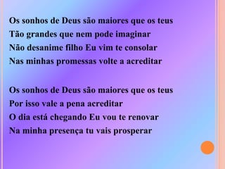 Os sonhos de Deus são maiores que os teus
Tão grandes que nem pode imaginar
Não desanime filho Eu vim te consolar
Nas minhas promessas volte a acreditar
Os sonhos de Deus são maiores que os teus
Por isso vale a pena acreditar
O dia está chegando Eu vou te renovar
Na minha presença tu vais prosperar
 