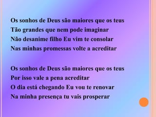 Os sonhos de Deus são maiores que os teus
Tão grandes que nem pode imaginar
Não desanime filho Eu vim te consolar
Nas minhas promessas volte a acreditar
Os sonhos de Deus são maiores que os teus
Por isso vale a pena acreditar
O dia está chegando Eu vou te renovar
Na minha presença tu vais prosperar
 