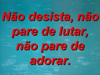 Não desista, não pare de lutar, não pare de adorar. 