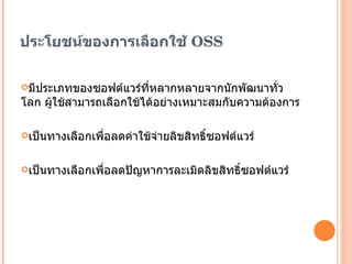 ประโยชน์ของการเลือกใช้ OSS มีประเภทของซอฟต์แวร์ที่หลากหลายจากนักพัฒนาทั่วโลก ผู้ใช้สามารถเลือกใช้ได้อย่างเหมาะสมกับความต้องการ เป็นทางเลือกเพื่อลดค่าใช้จ่ายลิขสิทธิ์ซอฟต์แวร์ เป็นทางเลือกเพื่อลดปัญหาการละเมิดลิขสิทธิ์ซอฟต์แวร์ 