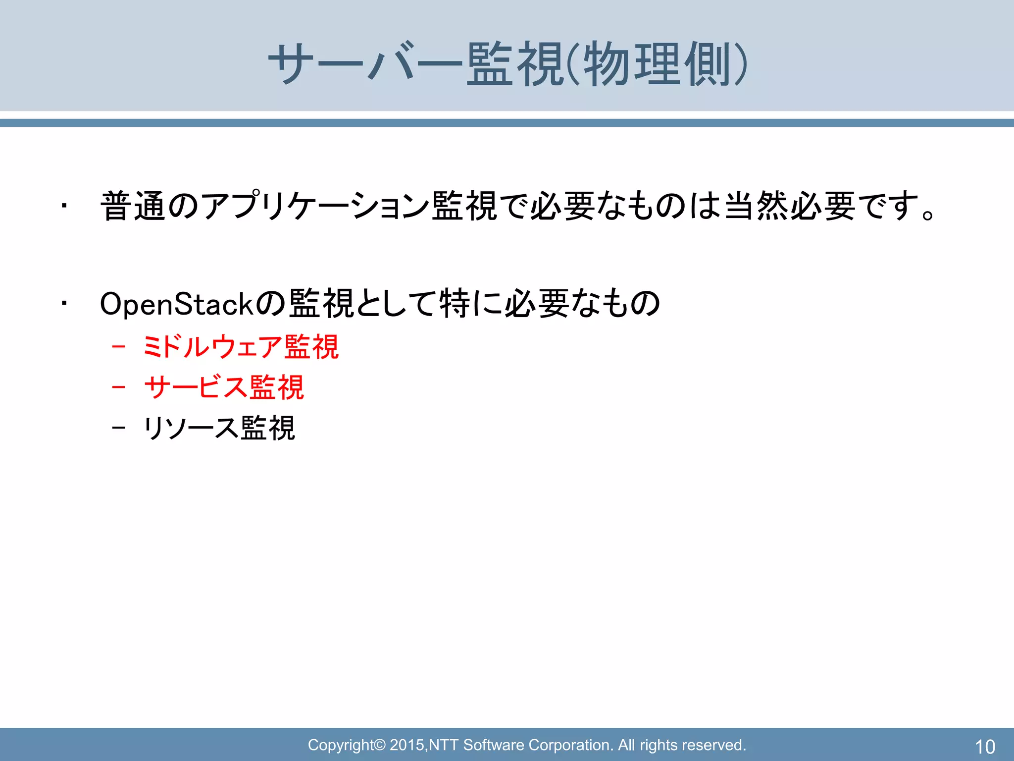 Copyright© 2015,NTT Software Corporation. All rights reserved.
サーバー監視(物理側)
• 普通のアプリケーション監視で必要なものは当然必要です。
• OpenStackの監視として特に必要なもの
– ミドルウェア監視
– サービス監視
– リソース監視
10
 