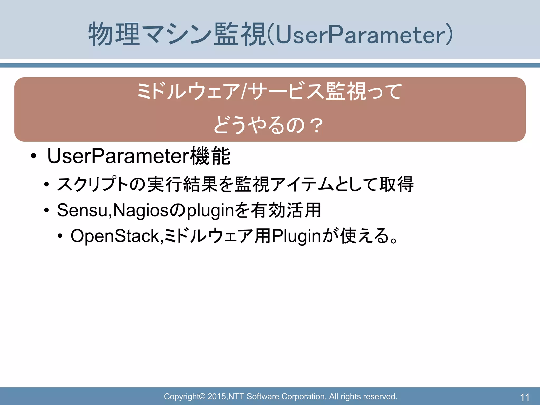 Copyright© 2015,NTT Software Corporation. All rights reserved.
物理マシン監視(UserParameter)
ミドルウェア/サービス監視って
どうやるの？
• UserParameter機能
• スクリプトの実行結果を監視アイテムとして取得
• Sensu,Nagiosのpluginを有効活用
• OpenStack,ミドルウェア用Pluginが使える。
11
 