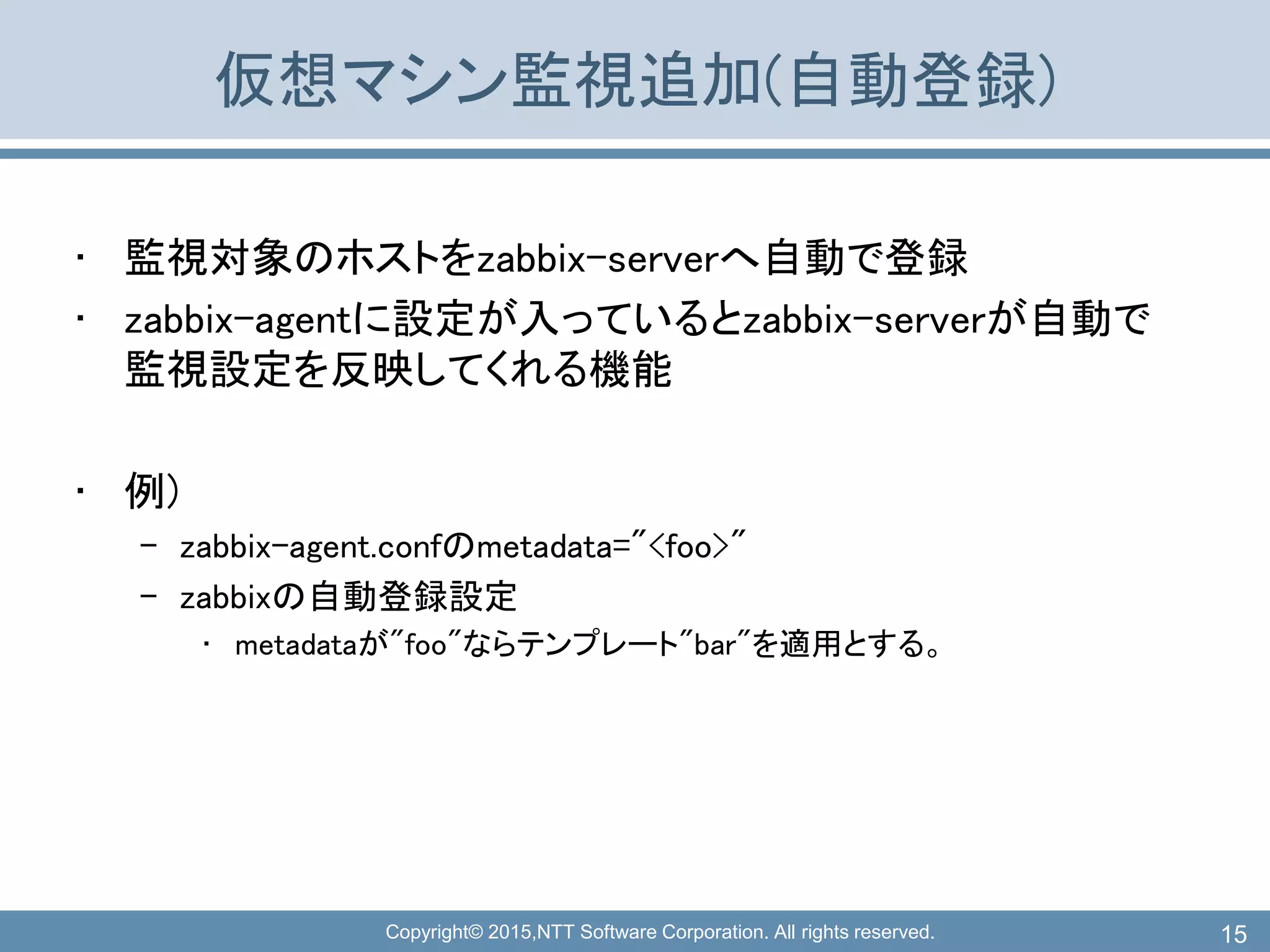 Copyright© 2015,NTT Software Corporation. All rights reserved.
仮想マシン監視追加(自動登録)
• 監視対象のホストをzabbix-serverへ自動で登録
• zabbix-agentに設定が入っているとzabbix-serverが自動で
監視設定を反映してくれる機能
• 例)
– zabbix-agent.confのmetadata="<foo>"
– zabbixの自動登録設定
• metadataが"foo"ならテンプレート"bar"を適用とする。
15
 