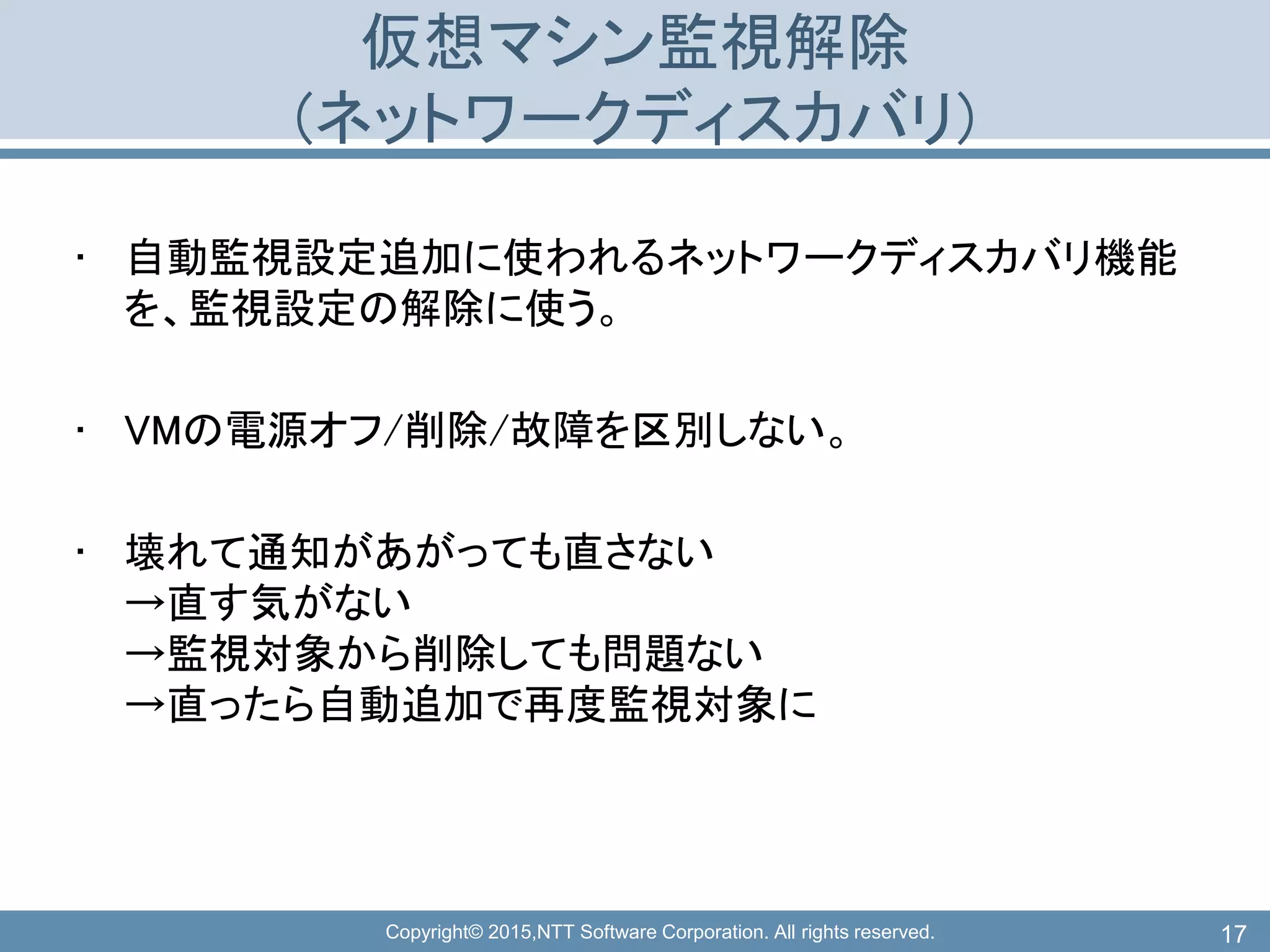 Copyright© 2015,NTT Software Corporation. All rights reserved.
仮想マシン監視解除
(ネットワークディスカバリ)
• 自動監視設定追加に使われるネットワークディスカバリ機能
を、監視設定の解除に使う。
• VMの電源オフ/削除/故障を区別しない。
• 壊れて通知があがっても直さない
→直す気がない
→監視対象から削除しても問題ない
→直ったら自動追加で再度監視対象に
17
 