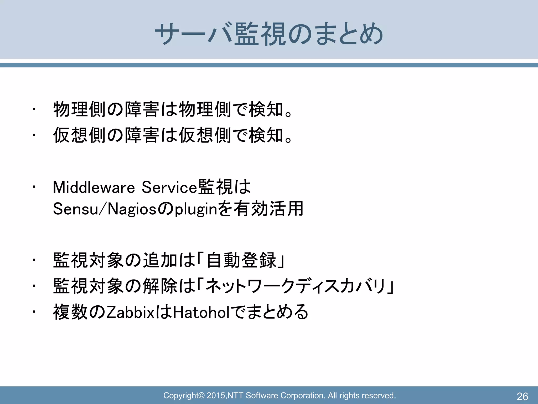 Copyright© 2015,NTT Software Corporation. All rights reserved.
サーバ監視のまとめ
• 物理側の障害は物理側で検知。
• 仮想側の障害は仮想側で検知。
• Middleware Service監視は
Sensu/Nagiosのpluginを有効活用
• 監視対象の追加は「自動登録」
• 監視対象の解除は「ネットワークディスカバリ」
• 複数のZabbixはHatoholでまとめる
26
 
