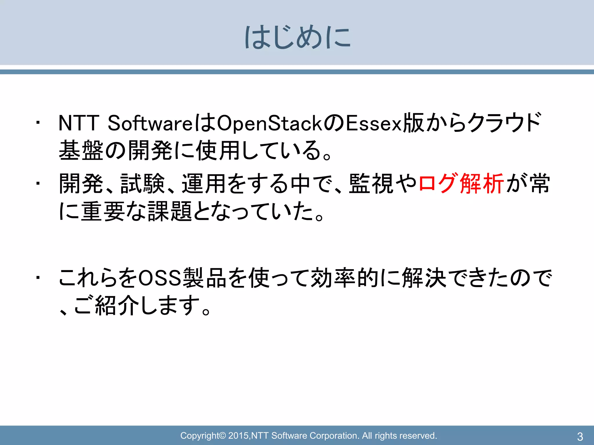 Copyright© 2015,NTT Software Corporation. All rights reserved.
はじめに
• NTT SoftwareはOpenStackのEssex版からクラウド
基盤の開発に使用している。
• 開発、試験、運用をする中で、監視やログ解析が常
に重要な課題となっていた。
• これらをOSS製品を使って効率的に解決できたので
、ご紹介します。
3
 