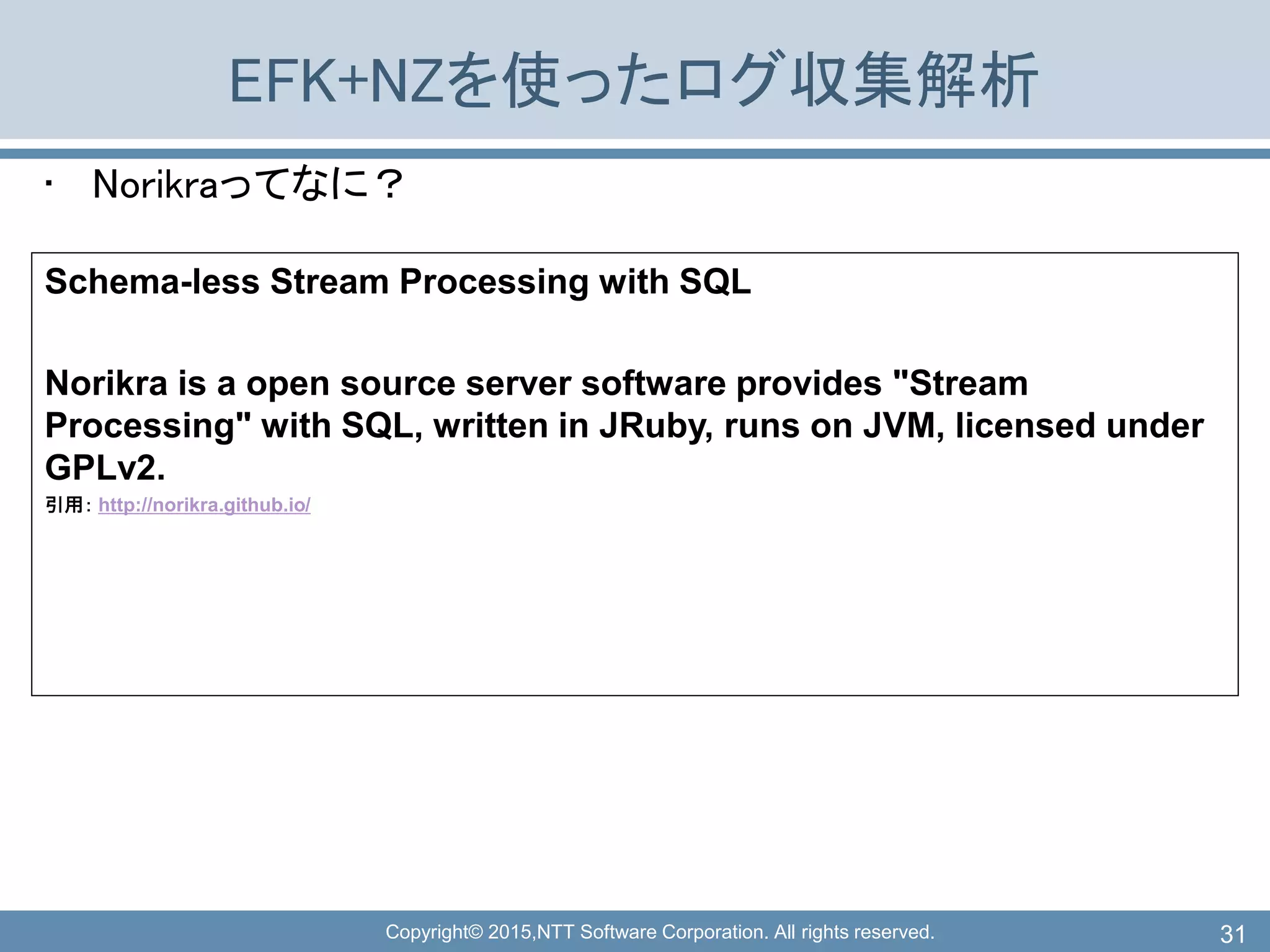 Copyright© 2015,NTT Software Corporation. All rights reserved.
EFK+NZを使ったログ収集解析
• Norikraってなに？
31
Schema-less Stream Processing with SQL
Norikra is a open source server software provides "Stream
Processing" with SQL, written in JRuby, runs on JVM, licensed under
GPLv2.
引用： http://norikra.github.io/
 