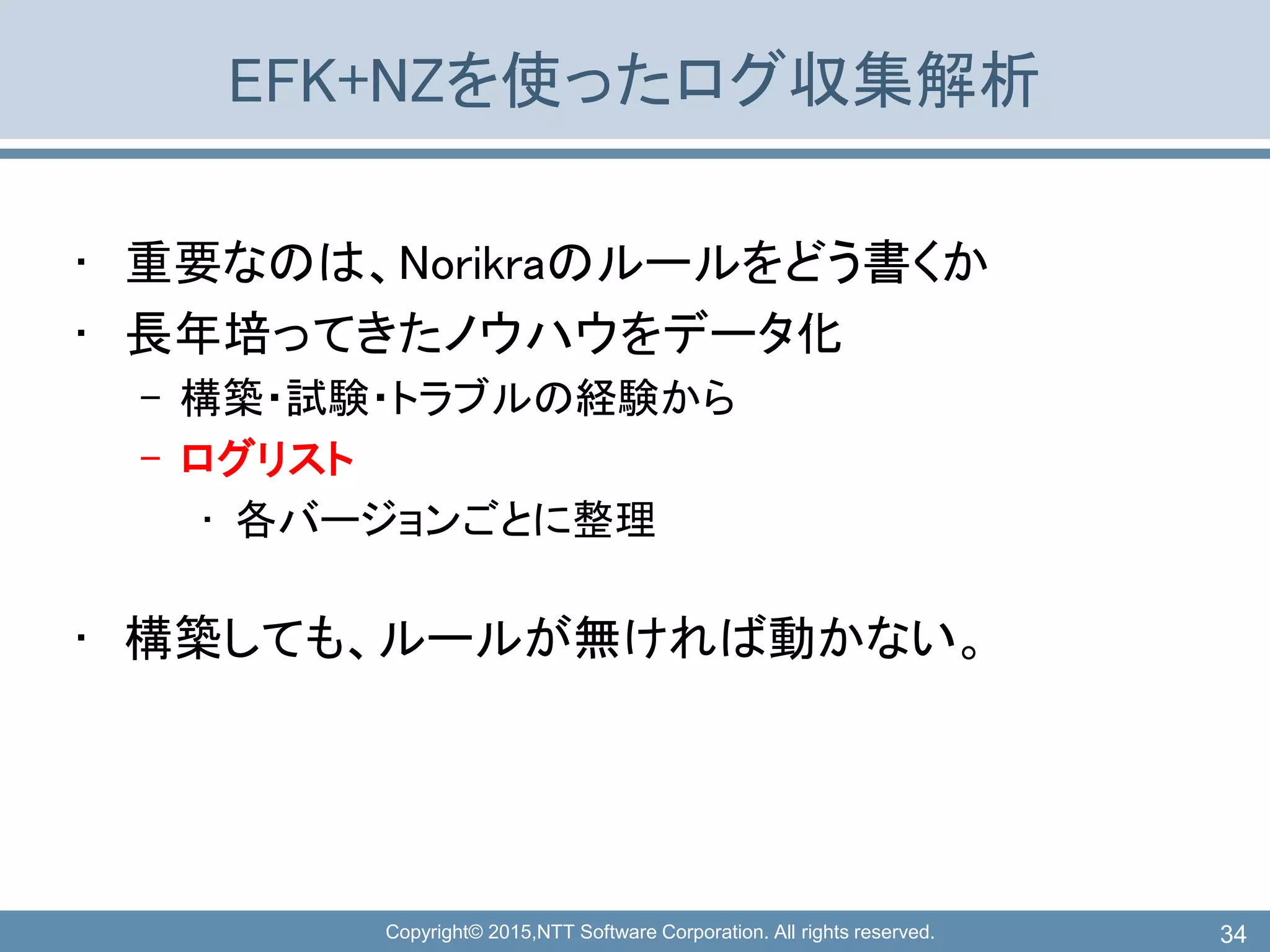 Copyright© 2015,NTT Software Corporation. All rights reserved.
EFK+NZを使ったログ収集解析
• 重要なのは、Norikraのルールをどう書くか
• 長年培ってきたノウハウをデータ化
– 構築・試験・トラブルの経験から
– ログリスト
• 各バージョンごとに整理
• 構築しても、ルールが無ければ動かない。
34
 