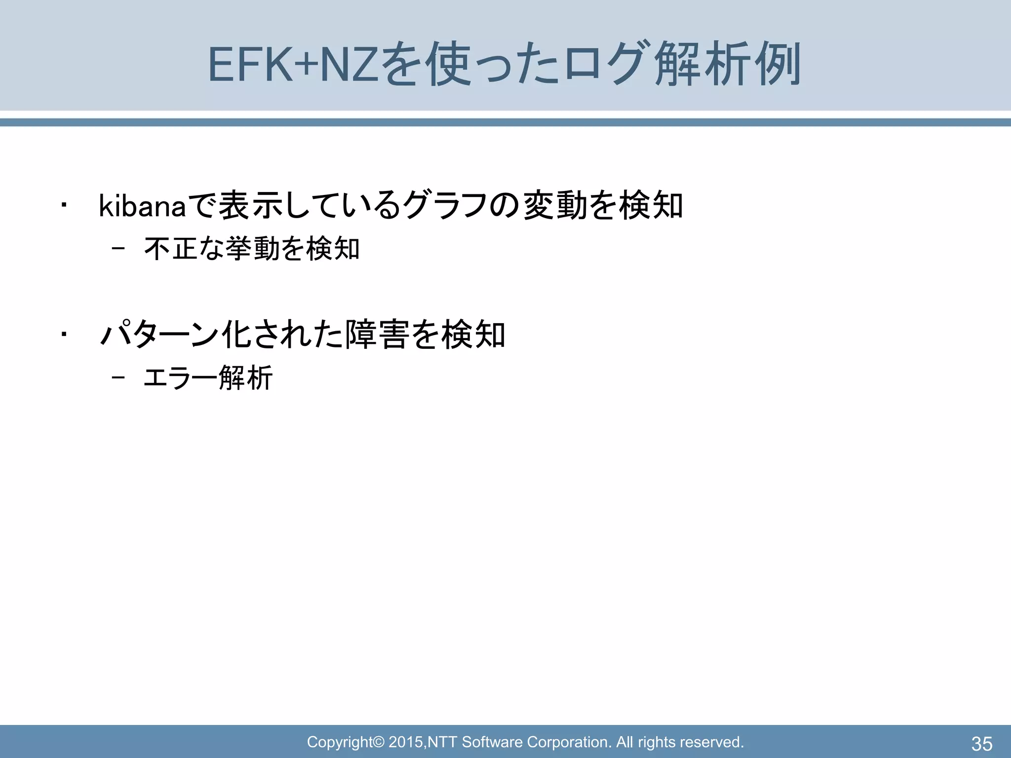 Copyright© 2015,NTT Software Corporation. All rights reserved.
EFK+NZを使ったログ解析例
• kibanaで表示しているグラフの変動を検知
– 不正な挙動を検知
• パターン化された障害を検知
– エラー解析
35
 