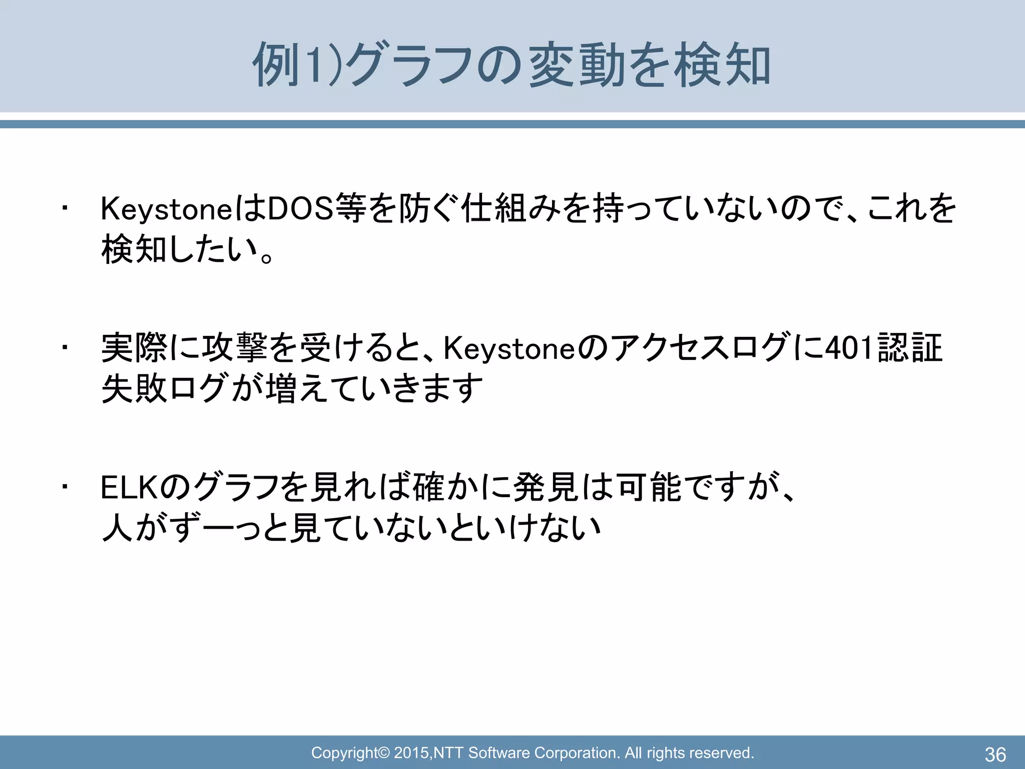 Copyright© 2015,NTT Software Corporation. All rights reserved.
例1)グラフの変動を検知
• KeystoneはDOS等を防ぐ仕組みを持っていないので、これを
検知したい。
• 実際に攻撃を受けると、Keystoneのアクセスログに401認証
失敗ログが増えていきます
• ELKのグラフを見れば確かに発見は可能ですが、
人がずーっと見ていないといけない
36
 