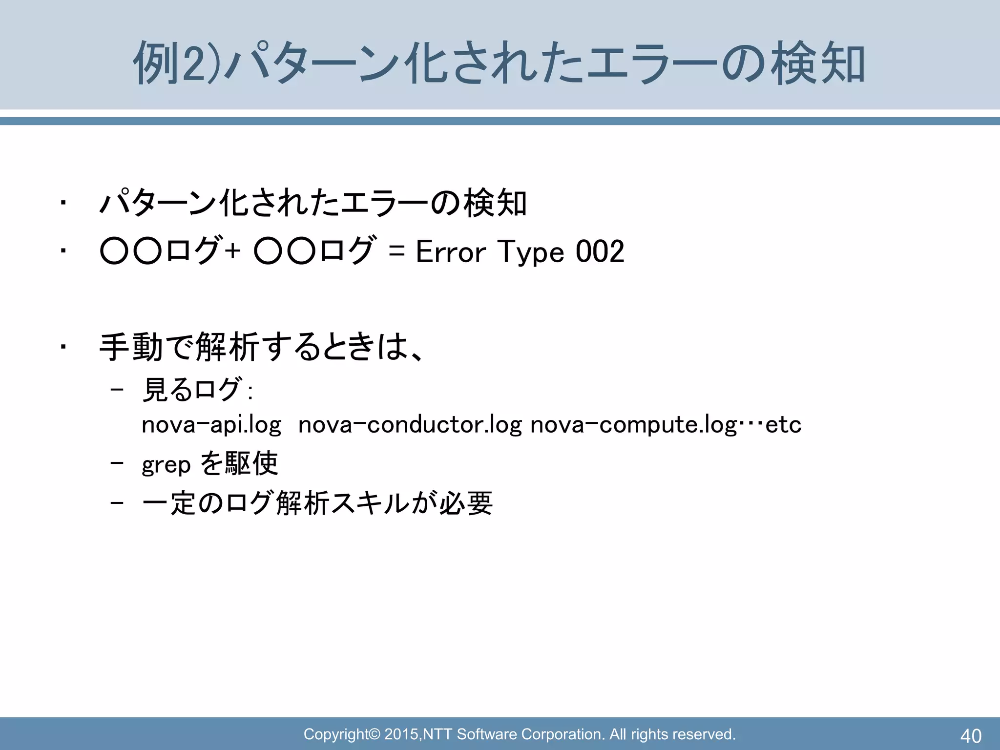 Copyright© 2015,NTT Software Corporation. All rights reserved.
例2)パターン化されたエラーの検知
• パターン化されたエラーの検知
• ○○ログ+ ○○ログ = Error Type 002
• 手動で解析するときは、
– 見るログ：
nova-api.log nova-conductor.log nova-compute.log…etc
– grep を駆使
– 一定のログ解析スキルが必要
40
 