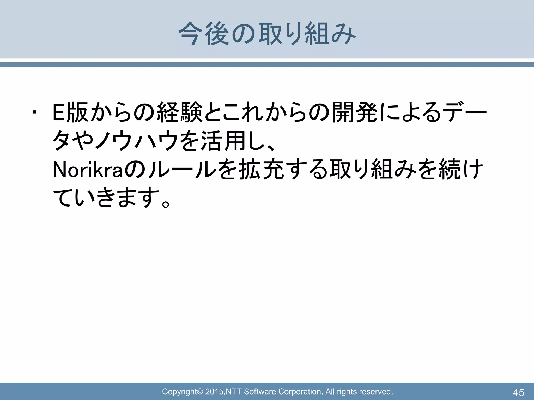 Copyright© 2015,NTT Software Corporation. All rights reserved.
今後の取り組み
• E版からの経験とこれからの開発によるデー
タやノウハウを活用し、
Norikraのルールを拡充する取り組みを続け
ていきます。
45
 