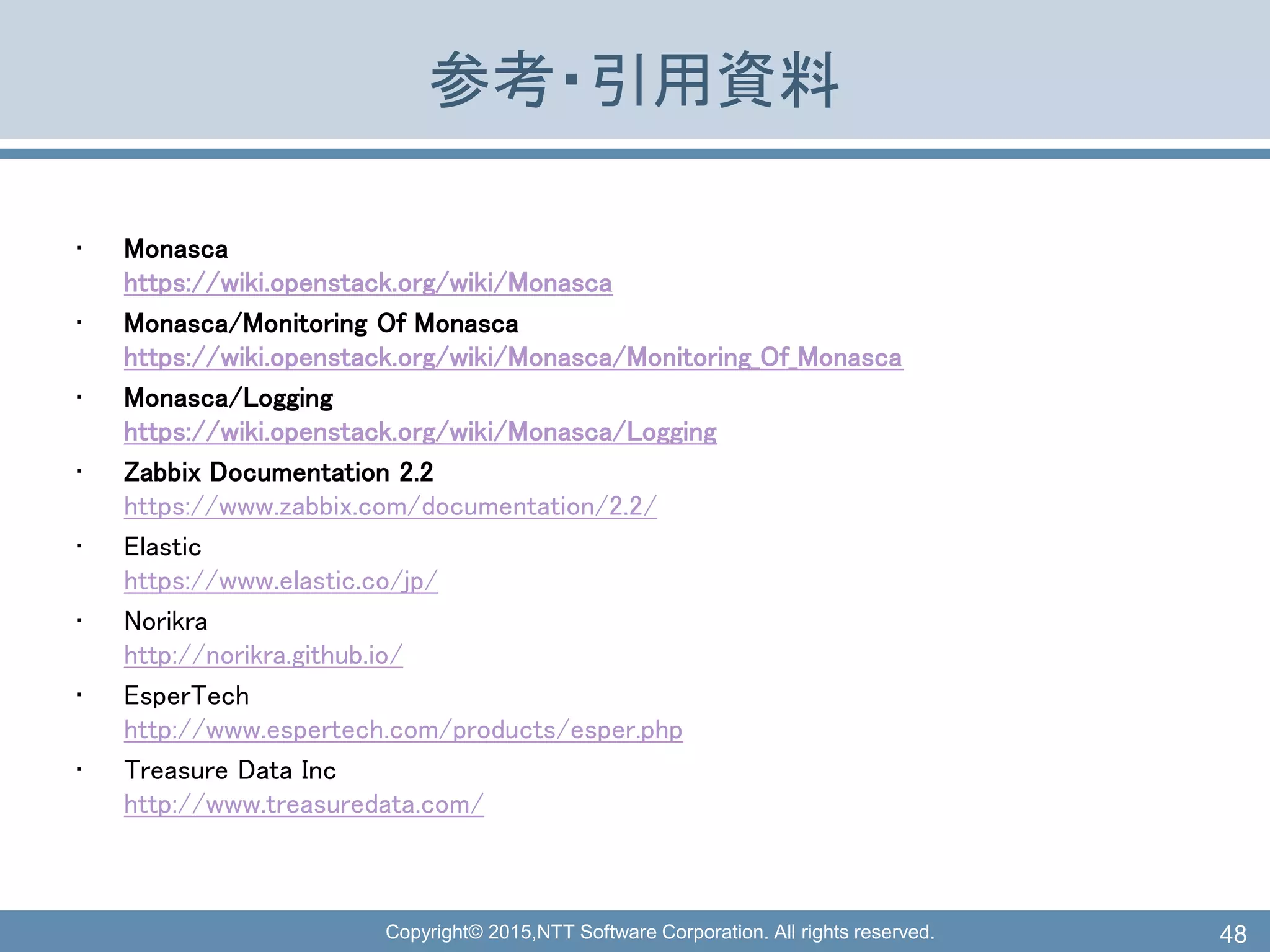 Copyright© 2015,NTT Software Corporation. All rights reserved.
参考・引用資料
• Monasca
https://wiki.openstack.org/wiki/Monasca
• Monasca/Monitoring Of Monasca
https://wiki.openstack.org/wiki/Monasca/Monitoring_Of_Monasca
• Monasca/Logging
https://wiki.openstack.org/wiki/Monasca/Logging
• Zabbix Documentation 2.2
https://www.zabbix.com/documentation/2.2/
• Elastic
https://www.elastic.co/jp/
• Norikra
http://norikra.github.io/
• EsperTech
http://www.espertech.com/products/esper.php
• Treasure Data Inc
http://www.treasuredata.com/
48
 