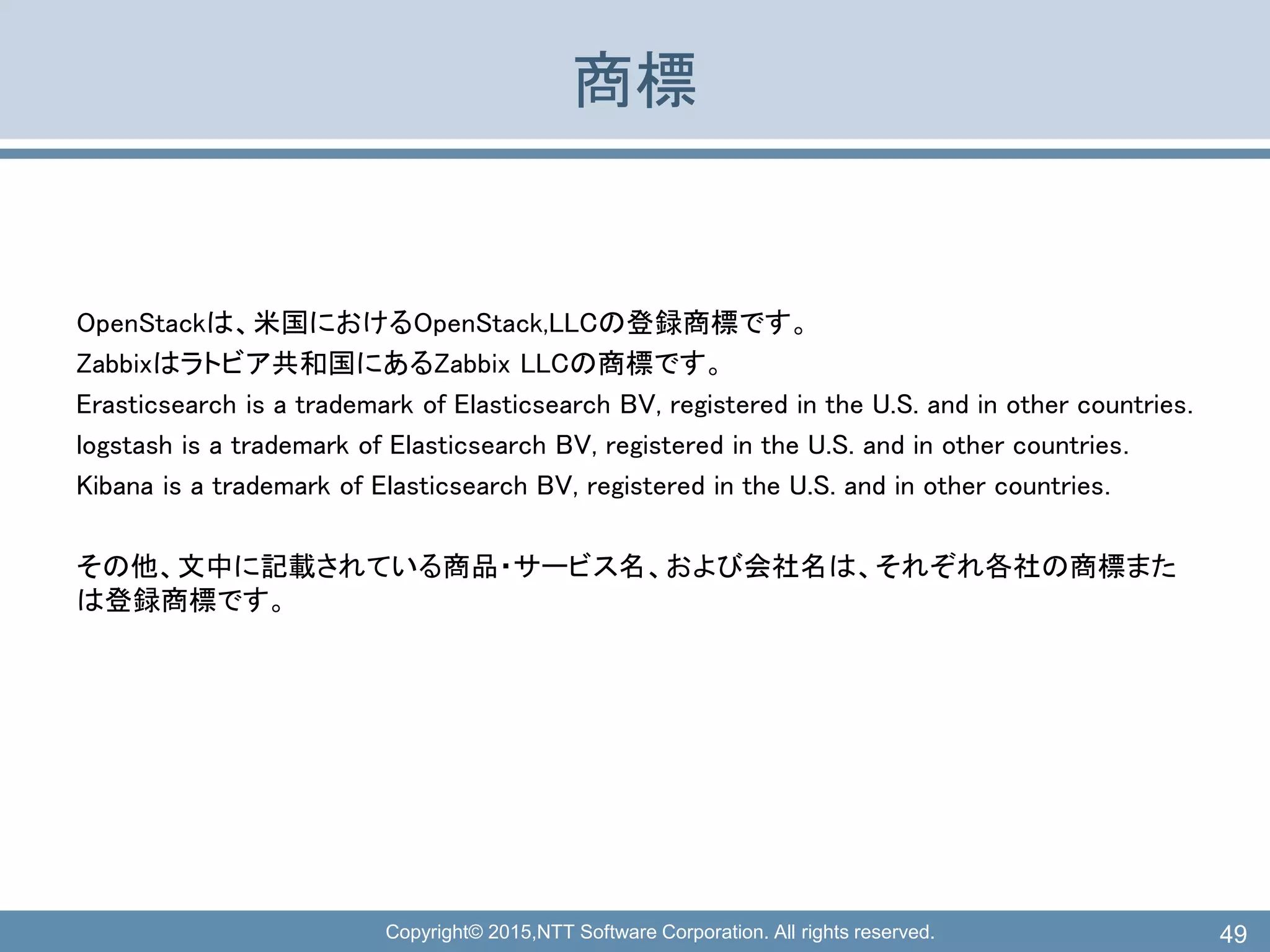 Copyright© 2015,NTT Software Corporation. All rights reserved.
商標
OpenStackは、米国におけるOpenStack,LLCの登録商標です。
Zabbixはラトビア共和国にあるZabbix LLCの商標です。
Erasticsearch is a trademark of Elasticsearch BV, registered in the U.S. and in other countries.
logstash is a trademark of Elasticsearch BV, registered in the U.S. and in other countries.
Kibana is a trademark of Elasticsearch BV, registered in the U.S. and in other countries.
その他、文中に記載されている商品・サービス名、および会社名は、それぞれ各社の商標また
は登録商標です。
49
 