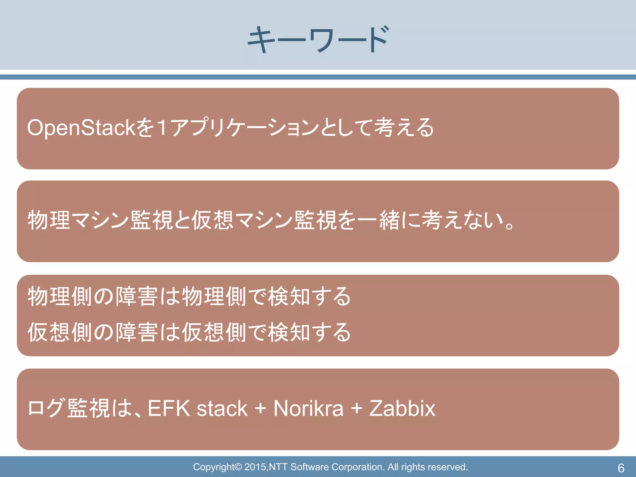 Copyright© 2015,NTT Software Corporation. All rights reserved.
キーワード
OpenStackを１アプリケーションとして考える
物理マシン監視と仮想マシン監視を一緒に考えない。
物理側の障害は物理側で検知する
仮想側の障害は仮想側で検知する
ログ監視は、EFK stack + Norikra + Zabbix
6
 