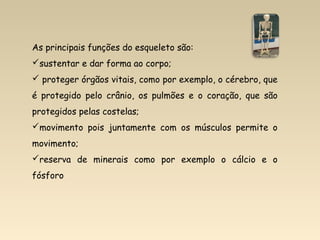 As principais funções do esqueleto são:
sustentar e dar forma ao corpo;
 proteger órgãos vitais, como por exemplo, o cérebro, que
é protegido pelo crânio, os pulmões e o coração, que são
protegidos pelas costelas;
movimento pois juntamente com os músculos permite o
movimento;
reserva de minerais como por exemplo o cálcio e o
fósforo
 