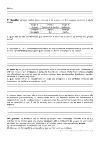 3ª Prova Substitutiva/Biologia/Regina e Gabriela/ 1º ano/ pág: 3
Raízes:__________________________________________________________________________
________________________________________________________________________________
________________________________________________________________________________
________________________________________________________________________________
8ª Questão: Vanessa coletou alguns animais e os separou em três grupos, conforme a tabela
abaixo.
Grupo 1 Grupo 2 Grupo 3
Aranha Tatuzinho de jardim Borboleta
Escorpião Lagosta Formiga
Carrapato Siri Abelha
a. Quais são as três características que permitiram à estudante classificar os animais nos grupos
acima?
________________________________________________________________________________
________________________________________________________________________________
________________________________________________________________________________
b. Os grupos 1, 2 e 3 representam três classes do filo Artrhopoda. Respectivamente, quais são as
classes representadas pelos grupos? Quais classes não foram contempladas na coleta?
________________________________________________________________________________
________________________________________________________________________________
________________________________________________________________________________
________________________________________________________________________________
________________________________________________________________________________
________________________________________________________________________________
9ª Questão: Os grupos de animais que conquistaram os ambientes terrestres estão representados
entre os cordados e os artrópodes. A conquista do ambiente terrestre não foi fácil, várias adaptações
morfofisiológicas surgiram ao longo da história evolutiva. Sobre as adaptações dos filos em questão,
responda as questões seguintes:
a. Quais características do revestimento do corpo dos artrópodes e dos cordados terrestres são
importantes para vida no ambiente terrestre?
________________________________________________________________________________
________________________________________________________________________________
________________________________________________________________________________
________________________________________________________________________________
b. Insetos, aves e morcegos são os únicos animais capazes de voo verdadeiro. Como os insetos são
ectotérmicos (pecilotérmicos), as temperaturas baixas do ambiente afetam seu metabolismo e
capacidade de voo. Os insetos precisam se aquecer antes de gerar temperaturas internas suficientes
que os capacitem a voar. O que foi descrito sobre os insetos ocorre com as aves e morcegos?
Explique.
_______________________________________________________________________________
_______________________________________________________________________________
_______________________________________________________________________________
_______________________________________________________________________________
10ª Questão. As hemácias são as células do sangue mais numerosas, havendo mais de 4,5
milhões/ ml no mínimo para uma mulher saudável e até 6 milhões/ml de sangue em um homem
saudável. Sobre essas estruturas são feitas as afirmações abaixo todas verdadeiras, exceto:
a) São anucleadas nos mamíferos e têm núcleo nas aves.
b) São ricas em hemoglobina, uma proteína que tem ferro em sua molécula.
 