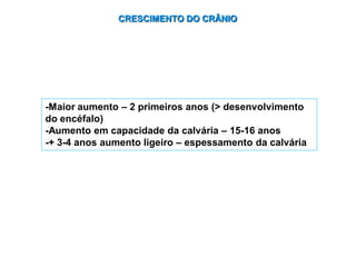 CRESCIMENTO DO CRÂNIO
-Maior aumento – 2 primeiros anos (> desenvolvimento
do encéfalo)
-Aumento em capacidade da calvária – 15-16 anos
-+ 3-4 anos aumento ligeiro – espessamento da calvária
 