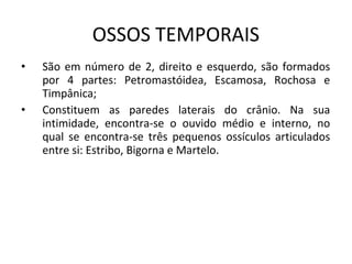 OSSOS TEMPORAIS
•   São em número de 2, direito e esquerdo, são formados
    por 4 partes: Petromastóidea, Escamosa, Rochosa e
    Timpânica;
•   Constituem as paredes laterais do crânio. Na sua
    intimidade, encontra-se o ouvido médio e interno, no
    qual se encontra-se três pequenos ossículos articulados
    entre si: Estribo, Bigorna e Martelo.
 