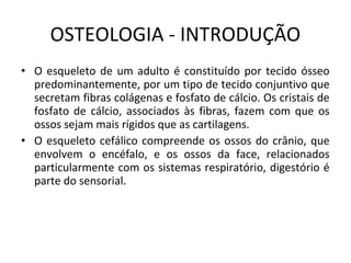 OSTEOLOGIA - INTRODUÇÃO
• O esqueleto de um adulto é constituído por tecido ósseo
  predominantemente, por um tipo de tecido conjuntivo que
  secretam fibras colágenas e fosfato de cálcio. Os cristais de
  fosfato de cálcio, associados às fibras, fazem com que os
  ossos sejam mais rígidos que as cartilagens.
• O esqueleto cefálico compreende os ossos do crânio, que
  envolvem o encéfalo, e os ossos da face, relacionados
  particularmente com os sistemas respiratório, digestório é
  parte do sensorial.
 