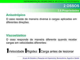 Grupo de Estudos e Pesquisa em Ergonomia, Biomecânica, Esporte e Saúde
INSTRUMENTAÇÃO BIOMECÂNICA APLICADA À FISIOTERAPIA
Anisotrópico
O osso resiste de maneira diversa à cargas aplicadas em
diferentes direções
Viscoelástico
O osso responde de maneira diferente quando recebe
cargas em velocidades diferentes:
Velocidade Rigidez Carga antes de lesionar
2 OSSOS
2.6 Propriedades
 