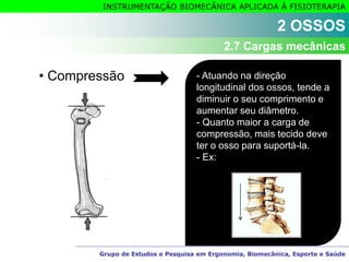 Grupo de Estudos e Pesquisa em Ergonomia, Biomecânica, Esporte e Saúde
INSTRUMENTAÇÃO BIOMECÂNICA APLICADA À FISIOTERAPIA
• Compressão - Atuando na direção
longitudinal dos ossos, tende a
diminuir o seu comprimento e
aumentar seu diâmetro.
- Quanto maior a carga de
compressão, mais tecido deve
ter o osso para suportá-la.
- Ex:
2 OSSOS
2.7 Cargas mecânicas
 