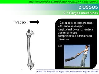 Grupo de Estudos e Pesquisa em Ergonomia, Biomecânica, Esporte e Saúde
INSTRUMENTAÇÃO BIOMECÂNICA APLICADA À FISIOTERAPIA
Tração - É o oposto da compressão.
- Atuando na direção
longitudinal do osso, tende a
aumentar o seu
comprimento e diminuir seu
diâmetro.
Ex:
2 OSSOS
2.7 Cargas mecânicas
 