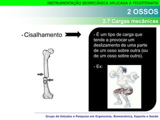 Grupo de Estudos e Pesquisa em Ergonomia, Biomecânica, Esporte e Saúde
INSTRUMENTAÇÃO BIOMECÂNICA APLICADA À FISIOTERAPIA
• Cisalhamento - É um tipo de carga que
tende a provocar um
deslizamento de uma parte
de um osso sobre outra (ou
de um osso sobre outro).
- Ex:
2 OSSOS
2.7 Cargas mecânicas
 
