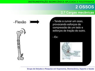 Grupo de Estudos e Pesquisa em Ergonomia, Biomecânica, Esporte e Saúde
INSTRUMENTAÇÃO BIOMECÂNICA APLICADA À FISIOTERAPIA
• Flexão - Tende a curvar um osso,
provocando esforços de
compressão de um lado e
esforços de tração do outro.
- Ex:
2 OSSOS
2.7 Cargas mecânicas
 