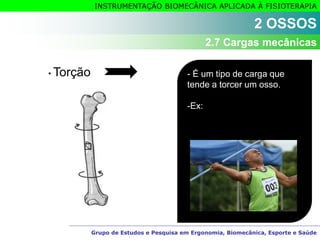 Grupo de Estudos e Pesquisa em Ergonomia, Biomecânica, Esporte e Saúde
INSTRUMENTAÇÃO BIOMECÂNICA APLICADA À FISIOTERAPIA
• Torção - É um tipo de carga que
tende a torcer um osso.
-Ex:
2 OSSOS
2.7 Cargas mecânicas
 
