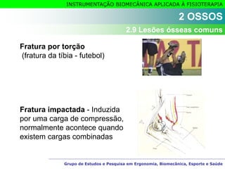 Grupo de Estudos e Pesquisa em Ergonomia, Biomecânica, Esporte e Saúde
INSTRUMENTAÇÃO BIOMECÂNICA APLICADA À FISIOTERAPIA
Fratura por torção
(fratura da tíbia - futebol)
Fratura impactada - Induzida
por uma carga de compressão,
normalmente acontece quando
existem cargas combinadas
2 OSSOS
2.9 Lesões ósseas comuns
 