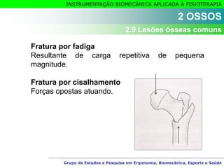 Grupo de Estudos e Pesquisa em Ergonomia, Biomecânica, Esporte e Saúde
INSTRUMENTAÇÃO BIOMECÂNICA APLICADA À FISIOTERAPIA
Fratura por fadiga
Resultante de carga repetitiva de pequena
magnitude.
Fratura por cisalhamento
Forças opostas atuando.
2 OSSOS
2.9 Lesões ósseas comuns
 
