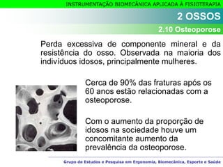 Grupo de Estudos e Pesquisa em Ergonomia, Biomecânica, Esporte e Saúde
INSTRUMENTAÇÃO BIOMECÂNICA APLICADA À FISIOTERAPIA
Perda excessiva de componente mineral e da
resistência do osso. Observada na maioria dos
indivíduos idosos, principalmente mulheres.
Cerca de 90% das fraturas após os
60 anos estão relacionadas com a
osteoporose.
Com o aumento da proporção de
idosos na sociedade houve um
concomitante aumento da
prevalência da osteoporose.
2 OSSOS
2.10 Osteoporose
 