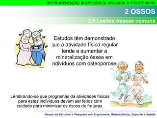 Grupo de Estudos e Pesquisa em Ergonomia, Biomecânica, Esporte e Saúde
INSTRUMENTAÇÃO BIOMECÂNICA APLICADA À FISIOTERAPIA
Estudos têm demonstrado
que a atividade física regular
tende a aumentar a
mineralização óssea em
indivíduos com osteoporose.
Lembrando-se que programas da atividades físicas
para estes indivíduos devem ser feitos com
cuidado para minimizar os riscos de fraturas.
2 OSSOS
2.9 Lesões ósseas comuns
 