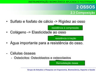 Grupo de Estudos e Pesquisa em Ergonomia, Biomecânica, Esporte e Saúde
INSTRUMENTAÇÃO BIOMECÂNICA APLICADA À FISIOTERAPIA
• Sulfato e fosfato de cálcio -> Rigidez ao osso
• Colágeno -> Elasticidade ao osso
• Água importante para a resistência do osso.
- Células ósseas
- Osteócitos: Osteoblastos e osteoclastos
resistência à compressão
resistência à tração
Remodelação óssea
2 OSSOS
2.3 Composição
 