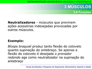 Grupo de Estudos e Pesquisa em Ergonomia, Biomecânica, Esporte e Saúde
INSTRUMENTAÇÃO BIOMECÂNICA APLICADA À FISIOTERAPIA
Grupo de Estudos e Pesquisa em Ergonomia, Biomecânica, Esporte e Saúde
Neutralizadores - músculos que previnem
ações acessórias indesejadas provocadas por
outros músculos.
Exemplo:
Bíceps braquial produz tanto flexão do cotovelo
quanto supinação do antebraço. Se apenas a
flexão do cotovelo é desejada o pronador
redondo age como neutralizador na supinação do
antebraço
3 MÚSCULOS
3.6 Funções
 
