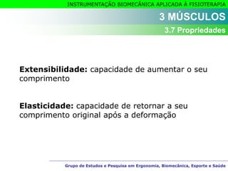 Grupo de Estudos e Pesquisa em Ergonomia, Biomecânica, Esporte e Saúde
INSTRUMENTAÇÃO BIOMECÂNICA APLICADA À FISIOTERAPIA
Grupo de Estudos e Pesquisa em Ergonomia, Biomecânica, Esporte e Saúde
Extensibilidade: capacidade de aumentar o seu
comprimento
Elasticidade: capacidade de retornar a seu
comprimento original após a deformação
3 MÚSCULOS
3.7 Propriedades
 