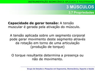 Grupo de Estudos e Pesquisa em Ergonomia, Biomecânica, Esporte e Saúde
INSTRUMENTAÇÃO BIOMECÂNICA APLICADA À FISIOTERAPIA
Grupo de Estudos e Pesquisa em Ergonomia, Biomecânica, Esporte e Saúde
Capacidade de gerar tensão: A tensão
muscular é gerada pela ativação do músculo.
A tensão aplicada sobre um segmento corporal
pode gerar movimento deste segmento através
da rotação em torno de uma articulação
(produção de torque)
O torque resultante determina a presença ou
não de movimento.
3 MÚSCULOS
3.7 Propriedades
 