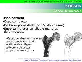 Grupo de Estudos e Pesquisa em Ergonomia, Biomecânica, Esporte e Saúde
INSTRUMENTAÇÃO BIOMECÂNICA APLICADA À FISIOTERAPIA
Osso cortical
•Osso compacto
•De baixa porosidade (>15% do volume)
•Suporta maiores tensões e menores
deformações.
–Capaz de absorver maiores
cargas tensivas quando
as fibras de colágeno
estiverem dispostas
paralelamente a carga.
2 OSSOS
2.4 Arquitetura óssea
 