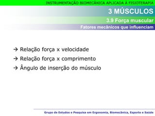 Grupo de Estudos e Pesquisa em Ergonomia, Biomecânica, Esporte e Saúde
INSTRUMENTAÇÃO BIOMECÂNICA APLICADA À FISIOTERAPIA
Grupo de Estudos e Pesquisa em Ergonomia, Biomecânica, Esporte e Saúde
Fatores mecânicos que influenciam
3 MÚSCULOS
3.9 Força muscular
 Relação força x velocidade
 Relação força x comprimento
 Ângulo de inserção do músculo
 