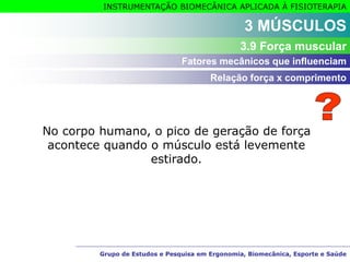 Grupo de Estudos e Pesquisa em Ergonomia, Biomecânica, Esporte e Saúde
INSTRUMENTAÇÃO BIOMECÂNICA APLICADA À FISIOTERAPIA
Grupo de Estudos e Pesquisa em Ergonomia, Biomecânica, Esporte e Saúde
No corpo humano, o pico de geração de força
acontece quando o músculo está levemente
estirado.
3 MÚSCULOS
3.9 Força muscular
Relação força x comprimento
Fatores mecânicos que influenciam
 