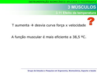 Grupo de Estudos e Pesquisa em Ergonomia, Biomecânica, Esporte e Saúde
INSTRUMENTAÇÃO BIOMECÂNICA APLICADA À FISIOTERAPIA
Grupo de Estudos e Pesquisa em Ergonomia, Biomecânica, Esporte e Saúde
3 MÚSCULOS
3.11 Efeito da temperatura
T aumenta  desvia curva força x velocidade
A função muscular é mais eficiente a 38,5 ºC.
 