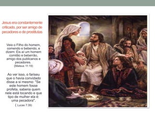 Jesus era constantemente 
criticado, por ser amigo de 
pecadores e de prostitutas 
Veio o Filho do homem, 
comendo e bebendo, e 
dizem: Eis aí um homem 
comilão e beberrão, 
amigo dos publicanos e 
pecadores. 
(Mateus 11:19) 
Ao ver isso, o fariseu 
que o havia convidado 
disse a si mesmo: "Se 
este homem fosse 
profeta, saberia quem 
nele está tocando e que 
tipo de mulher ela é: 
uma pecadora". 
( Lucas 7:39) 
 