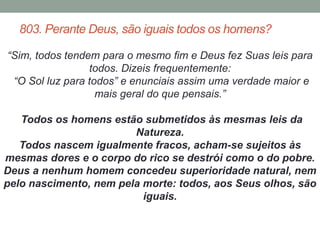 803. Perante Deus, são iguais todos os homens? 
“Sim, todos tendem para o mesmo fim e Deus fez Suas leis para 
todos. Dizeis frequentemente: 
“O Sol luz para todos” e enunciais assim uma verdade maior e 
mais geral do que pensais.” 
Todos os homens estão submetidos às mesmas leis da 
Natureza. 
Todos nascem igualmente fracos, acham-se sujeitos às 
mesmas dores e o corpo do rico se destrói como o do pobre. 
Deus a nenhum homem concedeu superioridade natural, nem 
pelo nascimento, nem pela morte: todos, aos Seus olhos, são 
iguais. 
 