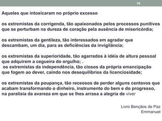Aqueles que intoxicaram no próprio excesso 
os extremistas da corrigenda, tão apaixonados pelos processos punitivos 
que se perturbam na dureza de coração pela ausência de misericórdia; 
os extremistas da gentileza, tão interessados em agradar que 
descambam, um dia, para as deficiências da invigilância; 
os extremistas da superioridade, tão agarrados à idéia de altura pessoal 
que adquirem a cegueira do orgulho; . 
os extremistas da independência, tão ciosos da própria emancipação 
que fogem ao dever, caindo nos desequilíbrios da licenciosidade; 
os extremistas da poupança, tão receosos de perder alguns centavos que 
acabam transformando o dinheiro, instrumento do bem e do progresso, 
na paralisia da avareza em que se lhes arrasa a alegria de viver 
Livro Bençãos de Paz 
Emmanuel 
16 
 