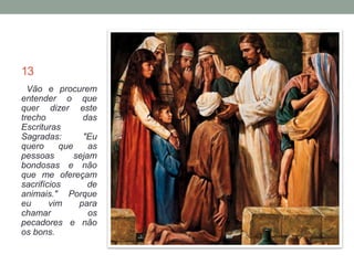 13 
Vão e procurem 
entender o que 
quer dizer este 
trecho das 
Escrituras 
Sagradas: "Eu 
quero que as 
pessoas sejam 
bondosas e não 
que me ofereçam 
sacrifícios de 
animais." Porque 
eu vim para 
chamar os 
pecadores e não 
os bons. 
 