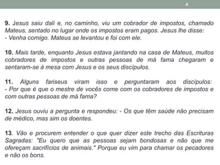 4 
9. Jesus saiu dali e, no caminho, viu um cobrador de impostos, chamado 
Mateus, sentado no lugar onde os impostos eram pagos. Jesus lhe disse: 
- Venha comigo. Mateus se levantou e foi com ele. 
10. Mais tarde, enquanto Jesus estava jantando na casa de Mateus, muitos 
cobradores de impostos e outras pessoas de má fama chegaram e 
sentaram-se à mesa com Jesus e os seus discípulos. 
11. Alguns fariseus viram isso e perguntaram aos discípulos: 
- Por que é que o mestre de vocês come com os cobradores de impostos e 
com outras pessoas de má fama? 
12. Jesus ouviu a pergunta e respondeu: - Os que têm saúde não precisam 
de médico, mas sim os doentes. 
13. Vão e procurem entender o que quer dizer este trecho das Escrituras 
Sagradas: "Eu quero que as pessoas sejam bondosas e não que me 
ofereçam sacrifícios de animais." Porque eu vim para chamar os pecadores 
e não os bons. 
 