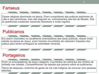 Fariseus 
6 
Classe religiosa dominante na época. Eram cumpridores das práticas exteriores do 
culto e das cerimônias, mas não seguiam os ensinamentos das leis de Moisés. Sob 
as aparências ocultavam costumes dissolutos e muito orgulho. 
Publicanos 
Era assim chamados os cavalheiros arrendatários das taxas públicas, classe muito 
odiada na época de Jesus, eram homens incumbidos de cobrarem impostos dos 
judeus para serem entregues às autoridade romanas. 
Portageiros 
Eram os arrecadadores de baixa categoria, incumbidos da cobrança dos direitos de 
entrada nas cidades. Compartilhavam da repulsa que pesava sobre os publicanos. 
Termo de desprezo, sinônimo de gente de má vida indignos de conviver com pessoas 
distintas. 
 